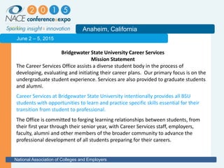 2011
Anaheim, California
National Association of Colleges and Employers
June 2 – 5, 2015
Bridgewater State University Career Services
Mission Statement
The Career Services Office assists a diverse student body in the process of
developing, evaluating and initiating their career plans. Our primary focus is on the
undergraduate student experience. Services are also provided to graduate students
and alumni.
The Office is committed to forging learning relationships between students, from
their first year through their senior year, with Career Services staff, employers,
faculty, alumni and other members of the broader community to advance the
professional development of all students preparing for their careers.
Career Services at Bridgewater State University intentionally provides all BSU
students with opportunities to learn and practice specific skills essential for their
transition from student to professional.
 