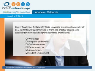 2011
Anaheim, California
National Association of Colleges and Employers
June 2 – 5, 2015
Career Services at Bridgewater State University intentionally provides all
BSU students with opportunities to learn and practice specific skills
essential for their transition from student to professional.
 Workshops
 Programs and events
 On-line resources
 Paper resources
 Appointments
 Student Employment
 