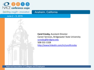 2011
Anaheim, California
National Association of Colleges and Employers
June 2 – 5, 2015
Carol Crosby, Assistant Director
Career Services, Bridgewater State University
ccrosby@bridgew.edu
508-531-1328
http://www.linkedin.com/in/carolfcrosby
 