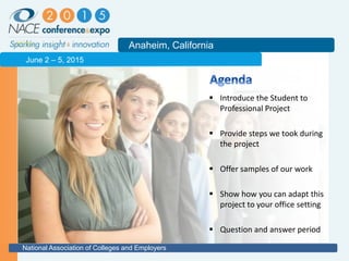2011
Anaheim, California
National Association of Colleges and Employers
June 2 – 5, 2015
 Introduce the Student to
Professional Project
 Provide steps we took during
the project
 Offer samples of our work
 Show how you can adapt this
project to your office setting
 Question and answer period
 