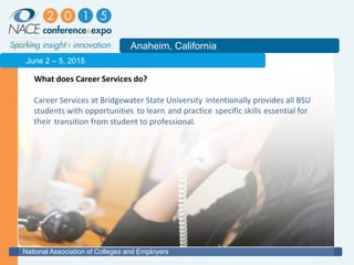 2011
Anaheim, California
National Association of Colleges and Employers
June 2 – 5, 2015
What does Career Services do?
Career Services at Bridgewater State University provides all BSU
students with opportunities essential for
their .transition from student to professional
specific skillsto learn
intentionally
and practice
 