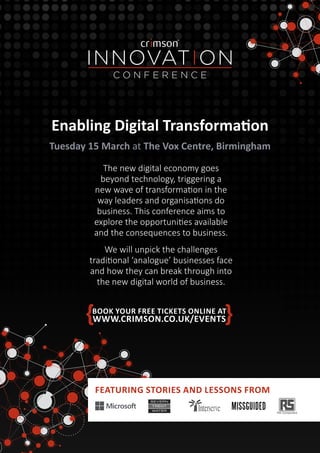BOOK YOUR FREE TICKETS ONLINE AT
WWW.CRIMSON.CO.UK/EVENTS
The new digital economy goes
beyond technology, triggering a
new wave of transformation in the
way leaders and organisations do
business. This conference aims to
explore the opportunities available
and the consequences to business.
We will unpick the challenges
traditional ‘analogue’ businesses face
and how they can break through into
the new digital world of business.
Tuesday 15 March at The Vox Centre, Birmingham
FEATURING STORIES AND LESSONS FROM
Enabling Digital Transformation
 