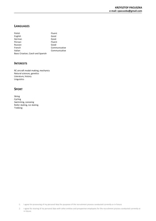 KRZYSZTOF	PACUSZKA	
e-mail:	cpacuszka@gmail.com	
1. I	agree	for	processing	of	my	personal	data	for	purposes	of	the	recruitment	process	conducted	currently	or	in	future.	
2. I	agree	for	sharing	of	my	personal	data	with	other	entities	and	prospective	employees	for	the	recruitment	process	conducted	currently	or	
in	future.	
	
	
LANGUAGES	
	
Polish		 	 Fluent	
English	 	 Good	
German		 	 Good	
Persian		 	 Fluent	
Russian		 	 Good	
French		 	 Communicative	
Italian		 	 Communicative	
Basic	Croatian,	Czech	and	Spanish	
	
INTERESTS	
	
RC	aircraft	model-making,	mechanics	
Natural	sciences,	genetics	
Literature,	history	
Linguistics	
	
SPORT	
	
Skiing	
Cycling	
Swimming,	canoeing	
Roller	skating,	ice	skating	
Trekking	
	
	
 