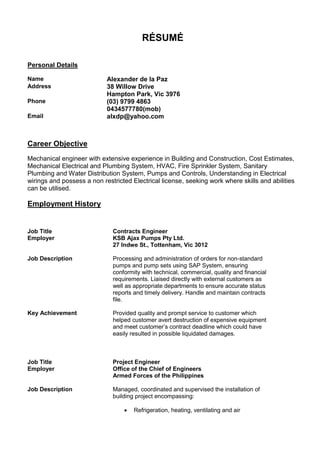 RÉSUMÉ
Personal Details
Name Alexander de la Paz
Address 38 Willow Drive
Hampton Park, Vic 3976
Phone (03) 9799 4863
0434577780(mob)
Email alxdp@yahoo.com
Career Objective
Mechanical engineer with extensive experience in Building and Construction, Cost Estimates,
Mechanical Electrical and Plumbing System, HVAC, Fire Sprinkler System, Sanitary
Plumbing and Water Distribution System, Pumps and Controls, Understanding in Electrical
wirings and possess a non restricted Electrical license, seeking work where skills and abilities
can be utilised.
Employment History
Job Title Contracts Engineer
Employer KSB Ajax Pumps Pty Ltd.
27 Indwe St., Tottenham, Vic 3012
Job Description Processing and administration of orders for non-standard
pumps and pump sets using SAP System, ensuring
conformity with technical, commercial, quality and financial
requirements. Liaised directly with external customers as
well as appropriate departments to ensure accurate status
reports and timely delivery. Handle and maintain contracts
file.
Key Achievement Provided quality and prompt service to customer which
helped customer avert destruction of expensive equipment
and meet customer’s contract deadline which could have
easily resulted in possible liquidated damages.
Job Title Project Engineer
Employer Office of the Chief of Engineers
Armed Forces of the Philippines
Job Description Managed, coordinated and supervised the installation of
building project encompassing:
 Refrigeration, heating, ventilating and air
 