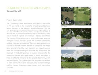 12	 CIERRA MYERS PORTFOLIO
The Community Center and Chapel is located on the corner
of 7th and Myrtle in the heart of a struggling neighborhood
within the limits of the Westport district of Kansas City. The
aim of the design is to reunite the community within a house of
worship and a community gathering space. The neighborhood
was in need of a place for meetings, classes, and offices.
The community center portion is organized around a central
courtyard which provides space for outdoor classrooms,
outdoor mass and family picnics. The green space also works as
a space for monthly farmers markets to take place. The chapel
is set up on a hill and the main feature is two curved concrete
walls that symbolize feelings of embrace and acceptance. The
materials in the building consist of brushed limestone for the
community center with applications of wood and glass to
bring in light and ambiance to the chapel, classrooms, event
space and entry. This building gives the neighborhood a place
to host community events, day-care, city council meetings,
crafting classes, drivers education classes, and many other
functions.
COMMUNITY CENTER AND CHAPEL
Kansas City, MO
SITE AERIAL
STREET VIEW
SITE
Project Description
 