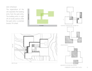 COMMUNITY CENTER AND CHAPEL 13
PROCESS DRAWING
The organization of the
site separates the building
entry from the park entry.
The building entry is right
off of myrtle avenue while
the park entry is oriented
toward 7th street.
7TH STREET
MYRTLEAVENUE
ADDITIVE SUBTRACTIVE GEOMETRY
GREEN ROOFS
INDOOR OUTDOOR RELATIONS
SITE PLAN
SITE STRATEGY
 