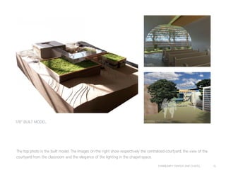 COMMUNITY CENTER AND CHAPEL 15
The top photo is the built model. The Images on the right show respectively the centralized courtyard, the view of the
courtyard from the classroom and the elegance of the lighting in the chapel space.
CENTRAL COURTYARD
CHAPEL
1/8” BUILT MODEL
 