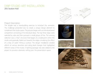 16	 CIERRA MYERS PORTFOLIO
The dripple was a teambuilding exercise to kickstart the semester.
The challenge presented was to create a unique design element to
compliment the studio space. The process began with an individual based
competition consisiting of 16 individual ideas. The top three ideas were
selected by vote and then pursued in small groups of five. The winning
selection was a “drip” structure that began at a nodal point within the
studio and gradually faded out towards the edges simulating the effect
of a drop of water hitting a surface. The design installation created
affects of various densities and celing level changes that highlighted
different areas of the studio. A lighting package was also added to the
project to provide a dramatic setting over the presentation space.
DRIP STUDIO ART INSTALLATION
201 Seaton Hall
Project Description
 