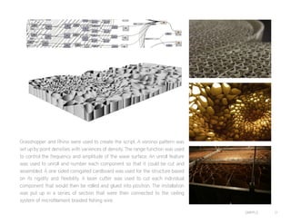 DRIPPLE 17
Grasshopper and Rhino were used to create the script. A voronoi pattern was
set up by point densities with variences of density. The range function was used
to control the frequency and amplitude of the wave surface. An unroll feature
was used to unroll and number each component so that it could be cut and
assembled. A one sided corogated cardboard was used for the structure based
on its rigidity and flexibility. A laser cutter was used to cut each individual
component that would then be rolled and glued into position. The installation
was put up in a series of section that were then connected to the ceiling
system of microfilament braided fishing wire.
 