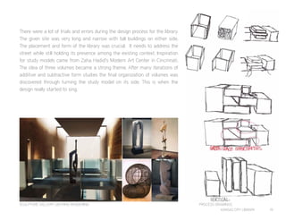 KANSAS CITY LIBRARY 19
There were a lot of trials and errors during the design process for the library.
The given site was very long and narrow with tall buildings on either side.
The placement and form of the library was crucial. It needs to address the
street while still holding its presence among the existing context. Inspiration
for study models came from Zaha Hadid’s Modern Art Center in Cincinnati.
The idea of three volumes became a strong theme. After many iterations of
additive and subtractive form studies the final organization of volumes was
discovered through turning the study model on its side. This is when the
design really started to sing.
SCULPTURE GALLERY LIGHTING RENDERING PROCESS DRAWINGS
 