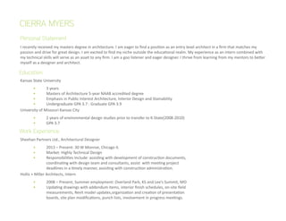 I recently received my masters degree in architecture. I am eager to find a position as an entry level architect in a firm that matches my
passion and drive for great design. I am excited to find my niche outside the educational realm. My experience as an intern combined with
my technical skills will serve as an asset to any firm. I am a goo listener and eager designer. I thrive from learning from my mentors to better
myself as a designer and architect.
Personal Statement
CIERRA MYERS
Kansas State University
	 •	 3 years
	 •	 Masters of Architecture 5-year NAAB accredited degree
	 •	 Emphasis in Public Interest Architecture, Interior Design and Stainability
	 •	 Undergraduate GPA 3.7 : Graduate GPA 3.9
University of Missouri Kansas City
	 •	 2 years of environmental design studies prior to transfer to K-State(2008-2010)
	 •	 GPA 3.7
Sheehan Partners Ltd., Architectural Designer	
	 •	 2013 – Present: 30 W Monroe, Chicago IL
	 •	 Market: Highly Technical Design	
	 •	 Responsibilities Include: assisting with development of construction documents, 	
		 coordinating with design team and consultants, assist with meeting project 	
		 deadlines in a timely manner, assisting with construction administration.
Hollis + Miller Architects, Intern	
	 •	 2008 – Present, Summer employment: Overland Park, KS and Lee’s Summit, MO
	 •	 Updating drawings with addendum items, interior finish schedules, on-site field 	
		 measurements, Revit model updates,organization and creation of presentation 	
		 boards, site plan modifications, punch lists, involvement in progress meetings.
Education
Work Experience
 