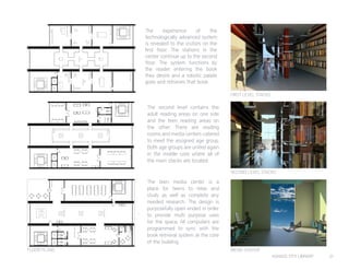 KANSAS CITY LIBRARY 21
The experience of the
technologically advanced system
is revealed to the visitors on the
first floor. The stations in the
center continue up to the second
floor. The system functions by
the reader entering the book
they desire and a robotic palate
goes and retrieves that book.
The second level contains the
adult reading areas on one side
and the teen reading areas on
the other. There are reading
rooms and media centers catered
to meet the assigned age group.
Both age groups are united again
in the middle core where all of
the main stacks are located.
The teen media center is a
place for teens to relax and
study as well as complete any
needed research. The design is
purposefully open ended in order
to provide multi purpose uses
for the space. All computers are
programmed to sync with the
book retrieval system at the core
of the building.
FLOOR PLANS
FIRST LEVEL STACKS
SECOND LEVEL STACKS
MEDIA CENTER
EntryVestibule
CirculationDesk
CommunityMeetingRoom
Children’sArea
StaffLounge
Children’sReadingRoom
ReferenceSection
SpecialCollections
LevelOne
A
A
BB
TeenArea
CommunityLearningRoom
MediaCenter
AdultArea
Non-Fiction
Fiction
HenryMooreDisplayHenryMooreDisplay
MechanicalRoom
NoguchiDisplayNoguchiDisplay
MartinPuryearDisplay
MartinPuryearDisplay
KingandQueen
StandingRecliningFigure
Lever#3
Bower
Sanctuary
Chair
SharpandFlat
Figure
InSilenceWalking
NarrowGate
TheSunatNoon
ShodoFlowing
orpheus
Venus
 