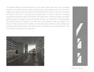 KANSAS CITY BREWERY 23
The design relates and responds directly to the urban streets and views. The surrounding
context is what determined the shape and positioning of the building on the site. The drastic
angles of the upper volume frame views of the Performing Arts Center to the north and Power
and Light to the east. A void exists on the ground floor in order to maintain the existing
travel path from parking areas to the Power and Light District. There are outdoor and indoor
gathering spaces for people to stop and socialize on their way to the district. The passageway
encourages movement through the site while also inviting people to stop and engage in the
brewery. There are large picture windows into the brew house as well as a glass enclosed bar
and grand stairwell that leads to the tasting room. The Brewery acts as a bold beacon in the
active hustle and bustle of the urban core.
L
V
IN
 