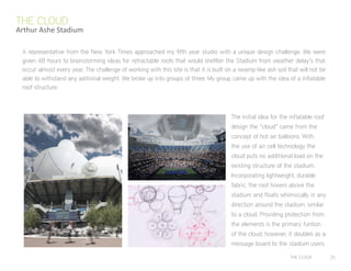 THE CLOUD 25
The initial idea for the inflatable roof
design the “cloud” came from the
concept of hot air balloons. With
the use of air cell technology the
cloud puts no additional load on the
existing structure of the stadium.
Incorporating lightweight, durable
fabric, the roof hovers above the
stadium and floats whimsically in any
direction around the stadium, similar
to a cloud. Providing protection from
the elements is the primary funtion
of the cloud; however, it doubles as a
message board to the stadium users.
A representative from the New York Times approached my fifth year studio with a unique design challenge. We were
given 48 hours to brainstorming ideas for retractable roofs that would shetlter the Stadium from weather delay’s that
occur almost every year. The challenge of working with this site is that it is built on a swamp-like ash soil that will not be
able to withstand any aditional weight. We broke up into groups of three. My group came up with the idea of a inflatable
roof structure.
THE CLOUD
Arthur Ashe Stadium
 