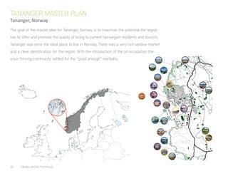 26	 CIERRA MYERS PORTFOLIO
HUMMEREN
LOBSTER
KYSTKULTUR
SAMLINGEN
SJØHUSENE PÅ
MELINGSHOLMEN
FLYMUSEUM
HUMMEREN
LOBSTER
HORSEBACK
RIDING
SOLA
CHURCH
RUIN
HUMMEREN
HOTEL
MONSEN
HOUSE
GIRLS AT
FLATHOLMEN
WWII
BUNKERS
BOATHOUSES
LIGHTHOUSE ROCKY
ROAD
KOLNES
SOLA
FARMLAND
SOLA
HAGØYNÅ
FJØRENES
HOLMANENE
ROCKY
COAST
FIELDS
BRUNNAVIKA
HARBOUR
HENRIKSHAMN
HAFRSFJORD
BRIDGE
HORSEBACK
NATURE
SCENIC
HISTORIC
CULTURE
The goal of the master plan for Tananger, Norway is to maximize the potential the region
has to offer and promote the qulaity of living to current Norwegian residents and tourists.
Tananger was once the ideal place to live in Norway. There was a very rich sardine market
and a clear identification for the region. With the introduction of the oil occupation the
once thriving community settled for the “good enough” mentality.
TANANGER MASTER PLAN
Tananger, Norway
 