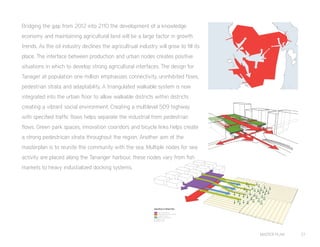 MASTER PLAN 27
Agriculture to Urban Flow
Global/Regional Distribution
Local Distribution
Incoming Produce
Means for Production
Agriculture
Urban Zone
Bridging the gap from 2012 into 2110 the development of a knowledge
economy and maintaining agricultural land will be a large factor in growth
trends. As the oil industry declines the agricultrual industry will grow to fill its
place. The interface between production and urban nodes creates positive
situations in which to develop strong agricultural interfaces. The design for
Tanager at population one million emphasizes connectivity, uninhibited flows,
pedestrian strata and adaptability. A triangulated walkable system is now
integrated into the urban floor to allow walkable districts within districts
creating a vibrant social environment. Creating a multilevel 509 highway
with specified traffic flows helps separate the industrial from pedestrian
flows. Green park spaces, innovation cooridors and bicycle links helps create
a strong pedestrican strata throughout the region. Another aim of the
masterplan is to reunite the community with the sea. Multiple nodes for sea
activity are placed along the Tananger harbour, these nodes vary from fish
markets to heavy industialized docking systems.
 