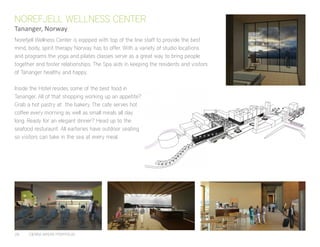 28	 CIERRA MYERS PORTFOLIO
Norefjell Wellness Center is eqipped with top of the line staff to provide the best
mind, body, spirit therapy Norway has to offer. With a variety of studio locations
and programs the yoga and pilates classes serve as a great way to bring people
together and foster relationships. The Spa aids in keeping the residents and visitors
of Tananger healthy and happy.
Inside the Hotel resides some of the best food in
Tananger. All of that shopping working up an appetite?
Grab a hot pastry at the bakery. The cafe serves hot
coffee every morning as well as small meals all day
long. Ready for an elegant dinner? Head up to the
seafood resturaunt. All earteries have outdoor seating
so visitors can take in the sea at every meal.
NOREFJELL WELLNESS CENTER
Tananger, Norway
 
