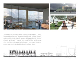 MASTER PLAN 29
The variety of hospitality venues offered in the Wellness Center
foster meaningful opportunities for people of all types to gather
as a community. The diversity of shops and eateries attract many
different people and a diversity of activities attracts people of all
ages, interests and backgrounds. Diversity fosters a knowledge
economy which in turn allows the community to grow.
Luxury Massage
Sky Bar and Cafe
Internet Cafe
Lounge Yoga Studio
Pilates
Sea Bar and Sushi
Relaxation Lounge
Seafood Resturaunt
Cafe
Kitchen Elevators and LobbyBakeryBookstoreFlower ShopTourist / Gift Shop
Fitness CenterSpa
Forest
Ferry Building
Event Space Parking
Residential
 