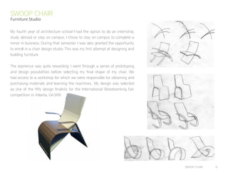 SWOOP CHAIR 31
My fourth year of architecture school I had the option to do an internship,
study abroad or stay on campus. I chose to stay on campus to complete a
minor in buisness. During that semester I was also granted the opportunity
to enroll in a chair design studio. This was my first attempt at designing and
building furniture.
The expirence was quite rewarding. I went through a series of prototyping
and design possibilities before selecting my final shape of my chair. We
had access to a workshop for which we were responsible for obtaining and
purchasing materials and learning the machines.. My design was selected
as one of the fifty design finalists for the International Woodworking Fair
competition in Atlanta, GA.WW
SWOOP CHAIR
Furniture Studio
 