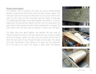 SWOOP CHAIR 33
The materials used to construct this chair are vacuum sealed bending
plywood, resawed and formed hard wood and fabric lumbar support. The
chair was made by first using the CNC router to cut out form work for the
seat. The form work was then assembled using two layers of steel pipe.
The bending plywood layers were glued together and sealed in a vacuum
sealed bag. The bag was then placed and bent over the steel piping. The
upper layer of steel piping was used to keep the plywood in its shape. The
back frame of the seat was made by resawing 1” hickory into 1/8” layers.
The layers were then glued together and clamped into form work to
create the bend. The sides of the back frame were then routed to create
slots for the lumbar support. Two slots were then routed into the seat to
allow the back frame to slip through the seat and into place. This design
was easily manufactured. Every detail of the design can be customized
to fit the style of its owner. The design is sleek, stylish and elegant.
Project Description
 