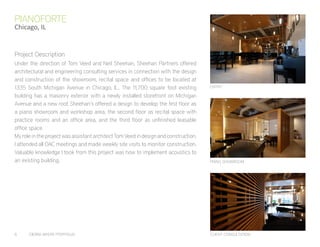 6	 CIERRA MYERS PORTFOLIO
Under the direction of Tom Veed and Neil Sheehan, Sheehan Partners offered
architectural and engineering consulting services in connection with the design
and construction of the showroom, recital space and offices to be located at
1335 South Michigan Avenue in Chicago, IL.. The 11,700 square foot existing
building has a masonry exterior with a newly installed storefront on Michigan
Avenue and a new roof. Sheehan’s offered a design to develop the first floor as
a piano showroom and workshop area, the second floor as recital space with
practice rooms and an office area, and the third floor as unfinished leasable
office space.
My role in the project was assistant architect Tom Veed in design and construction.
I attended all OAC meetings and made weekly site visits to monitor construction.
Valuable knowledge I took from this project was how to implement acoustics to
an existing building.
PIANOFORTE
Chicago, IL
CLIENT CONSULTATION
PIANO SHOWROOM
ENTRY
Project Description
 