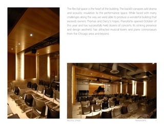 PIANOFORTE 7
The Recital space is the heart of the building. The backlit canopies add drama
and acoustic insulation to the performance space. While faced with many
challenges along the way we were able to produce a wonderful building that
exceeds owners Thomas and Darcy’s hopes. Pianoforte opened October of
this year and has successfully held dozens of concerts. Its striking presence
and design aesthetic has attracted musical lovers and piano connoisseurs
from the Chicago area and beyond.
RECITAL STAGE
 