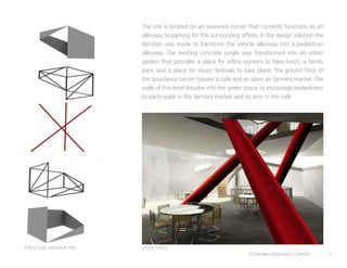 ECONOMIC ASSISTANCE CENTER 9
The site is located on an awkward corner that currently functions as an
alleyway to parking for the surrounding offices. In the design solution the
decision was made to transform the vehicle alleyway into a pedestrian
alleyway. The existing concrete jungle was transformed into an urban
garden that provides a place for office workers to have lunch, a family
park, and a place for music festivals to take place. The ground floor of
the assistance center houses a cafe and an open air farmers market. The
walls of this level dissolve into the green space to encourage pedestrians
to participate in the farmers market and to dine in the cafe.
STUDY SPACESTRUCTURE AXONOMETRIC
 