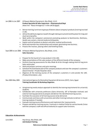 Lorette NazirHanna
P.O. Box 109377, Abu Dhabi, U.A.E.
Mobile: 055 2017050 / 050 8143811
E-mail: lorette_n@yahoo.com;lorette.hanna@gmail.com
References Available Upon Request Page 3
Jan 2006 to Jan 2007 Al Rowais Medical Equipment, Abu Dhabi, U.A.E.
Product Specialist & Sales Supervisor – Pharmaceutical Dept
(New line- “Novo Immogenics” in the UAE & Egypt)
 Delivertraining/seminars togroupsof doctorsabout company'sproducts (trainingreceived
in UK).
 Utilize the abilitytoorganize myself,throughmakingannual andmonthlyplane for long and
short term benefits.
 Work within the company's commercial promoting products to Nutritionists, Dietitians,
Health care centers, internal medicine & Hospitals.
 Explain and sell products to doctors and other medical professionals.
 Build and maintain key relationships and contacts; generating new business.
 Process the invoices, placing orders and handling stocks.
Sept 2005 to Jan 2006 Al Rowais Medical Equipment, Abu Dhabi, U.A.E.
Sales Executive
 Prepare for the launch of a new product in the UAE.
 Make presentations of the sales analysis of the different brands of the company.
 Perform Covering assessments for Abu Dhabi & Al Ain through making short & long term
Sales action plan.
 Hold and prepare seminars and cycle meetings.
 Schedule the distributionplanof the company products and over the company’s customers
(Governmental : Private Hospitals ratio)
 Organize all the training courses of the company’s customers in and outside the UAE.
(Product Orientation…etc)
Nov 2003-May 2005 International Agency for Biomedical Equipment & Services (ESIT), Cairo, Egypt
Training Coordinator & Workshop Organizer.
 Usingtraining needs analysis approach to identify the training requirements for university
students.
 Collaborate with university professors (Cairo University, 10th
of Ramadan Institute) and
external training specialists to prepare and deliver the identified training courses.
 Facilitate the execution of all training courses to be delivered.
 Communicate and liaise with universities and other training institutes to deliver in-house
training modules if needed.
 Evaluate training course effectiveness and implement the improvements.
 Prepare and deliver training courses / seminars in medical fields for various brands (liaise
with the company’s staff and official website) to support sales functions.
Education Achievements
June 2010 Hay Group, AbuDhabi,UAE
Job AnalysisTraining
 