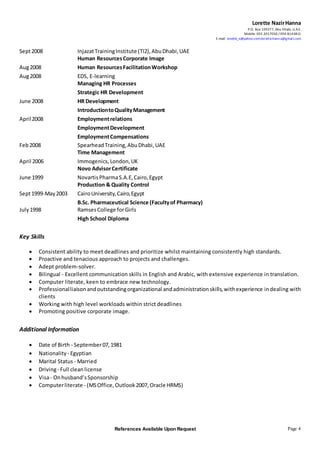 Lorette NazirHanna
P.O. Box 109377, Abu Dhabi, U.A.E.
Mobile: 055 2017050 / 050 8143811
E-mail: lorette_n@yahoo.com;lorette.hanna@gmail.com
References Available Upon Request Page 4
Sept2008 InjazatTrainingInstitute (TI2),AbuDhabi,UAE
Human ResourcesCorporate Image
Aug2008 Human ResourcesFacilitationWorkshop
Aug2008 EDS, E-learning
Managing HR Processes
Strategic HR Development
June 2008 HR Development
IntroductiontoQualityManagement
April2008 Employmentrelations
EmploymentDevelopment
EmploymentCompensations
Feb2008 SpearheadTraining,AbuDhabi,UAE
Time Management
April 2006 Immogenics,London,UK
Novo AdvisorCertificate
June 1999 NovartisPharmaS.A.E,Cairo,Egypt
Production & Quality Control
Sept1999-May2003 CairoUniversity,Cairo,Egypt
B.Sc. Pharmaceutical Science (Facultyof Pharmacy)
July1998 RamsesCollege forGirls
High School Diploma
Key Skills
 Consistent ability to meet deadlines and prioritize whilst maintaining consistently high standards.
 Proactive and tenacious approach to projects and challenges.
 Adept problem-solver.
 Bilingual - Excellent communication skills in English and Arabic, with extensive experience in translation.
 Computer literate, keen to embrace new technology.
 Professionalliaisonandoutstandingorganizational andadministrationskills,withexperience indealing with
clients
 Working with high level workloads within strict deadlines
 Promoting positive corporate image.
Additional Information
 Date of Birth - September07,1981
 Nationality - Egyptian
 Marital Status - Married
 Driving- Full clean license
 Visa- Onhusband’sSponsorship
 Computerliterate - (MSOffice, Outlook2007, Oracle HRMS)
 