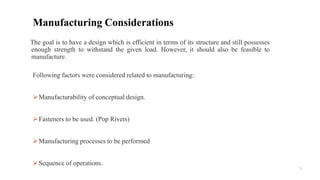 12
Following factors were considered related to manufacturing:
Manufacturability of conceptual design.
Fasteners to be used. (Pop Rivets)
Manufacturing processes to be performed
Sequence of operations.
Manufacturing Considerations
The goal is to have a design which is efficient in terms of its structure and still possesses
enough strength to withstand the given load. However, it should also be feasible to
manufacture.
 