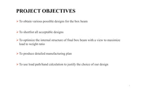 To obtain various possible designs for the box beam
To shortlist all acceptable designs
To optimize the internal structure of final box beam with a view to maximize
load to weight ratio
To produce detailed manufacturing plan
To use load path/hand calculation to justify the choice of our design
3
PROJECT OBJECTIVES
 
