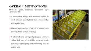 4
Over the years, numerous researchers have
concluded that
A suspension bridge with tensioned cables is
much efficient (and lighter) than a truss bridge
with welded bars
Minimizing the weight of aircraft or its structures
provides better overall efficiency
A efficiently and intelligently designed structure
makes full use of available resources while
avoiding overdesigning and minimizing load to
weight ratio.
OVERALL MOTIVATIONS
 