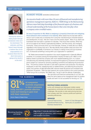 R E S T R U C T U R I N G l I N T E R I M M A N A G E M E N T l C O R P O R A T E D I S P O S I T I O N S
Sales Restructuring
To Increase Profitability
According to research published
last year in the Harvard Business
Review, sales organizations fail
because of challenges specific
to their development stage.
In other words, the challenges to
the sales team are related to which
of the five stages the sales
organization has developed:
Build stage The organization
is first establishing itself, and the
challenge is hiring and training
sufficient capable salespeople
to penetrate new accounts.
Complete stage The organiza-
tion is scaling to a size that allows it
to gain market share against more
established competitors. The chal-
lenge is having sales force “thrash”
in which salespeople under-perform
because of bad hiring or leave
because of insufficient sales
pipelines. As a result, staff must
be continually replaced.
Assuming the business can’t be sold as a going concern, a wind-down and
liquidation are the best opportunity to pay off the secured lender and generate
the best potential return for the unsecured creditors. A number of non-bankruptcy
options exist, but in many cases, existing management may wish to have a third
party take on the task of securing creditors' interests through an Assignment for the
Benefit of Creditors (ABC). An ABC can accomplish a great deal in a relatively short
period of time because of streamlining court involvement.
Some of the advantages of an ABC include:
ASSETSA PUBLICATION OF RESTRUCTURING ADVISORS SPRING 2016
For more information regarding on-site restructuring services, contact Restructuring Advisors at 865.567.2341
continued on page two
AnAlternativetoBankruptcy
Your firm is working with a long-standing, privately held client.
Operating performance over the long run has been strong, but over
the last three years the company has struggled. Its products are no longer
unique and today are viewed as nothing more than commodities. Over
time, the business has outgrown current management capabilities and
the next-in-line isn’t interested or isn’t ready. With sales trending down
and payables running at an all-time high, the company is teetering on
insolvency. The owner has approached you as a long-time trusted advisor
to the company and said, “I just don’t think I can do this anymore.”
4
ROBERT WEBB SENIOR CONSULTANT
An executive leader with more than 20 years of financial and manufacturing
operations management expertise, Robert L. Webb brings to the Restructuring
Advisors team both deep knowledge of the financial aspects of a business and
a broad understanding of the human factors that come into play when
a company enters troubled waters.
An area of expertise for Mr. Webb is analyzing a company’s financials and mitigating
those behaviors that contribute to its calamity. When asked how he has been able to
serve in such a wide array of industries from consumer manufacturing to industrial research
and development, he says, “We don’t have to be the industry expert. Many of our clients are
businesses that have been in operation for decades. They know their business. What they
are not as adept at are internal, organizational problems, cash flow issues, and managing
inventories. These commonly show up in the financials, however, of nearly all of our clients
regardless of the industry they are in. We help identify those problem areas and return the
organization to profitability. If someone in an industry is making money and your business
isn't, it’s because something is wrong within your organization or operations.”
Mr. Webb demonstrated his expertise in two recent engagements in distinctly different
industries. In a company serving the transportation industry he freed up $1 million on the
balance sheet to provide the company with much needed breathing room. In a custom
manufacturing and assembly business, he improved throughput by 33 percent and increased
gross margins by 5 percent by removing operating constraints and balancing the production
lines. The previous solution had been to add staff to generate more production. By reducing
employees on each line, redeploying them to additional lines, and balancing the production
speed, the business virtually eliminated WIP, reduced waste 90 percent and increased total
production 33 percent. Often the best solutions are counter-intuitive to the current practices.
“When we go into a company,” Mr. Webb says, “we go in with the attitude of belonging.
We care about and treat the business like it’s our own. We
share the same desire as the management team for positive
results and want it to be successful for the long run.” =
Company selection of the assignee,
rather than having the assignee
appointed by a court
Reduction in administrative costs
Fewer court hearings
Easier preservation of asset value
Greater flexibility in making
business choices
Transferability of assets, including
intellectual property
Maximization of the company’s
remaining value through maintaining
operations
Meeting contractual obligations
more easily
Often a more positive process than
bankruptcy, both in experience and
perception.
MEET OUR TEAM
“Having the ability to
walk people through
a business crisis can’t
be minimized.“It’s
unknown, and they
haven't been through
it before. Part of our
responsibility is to
reassure them that the
short-term pain is
going to be worth it
in the end.”
1
2
continued on page two
RESTRUCTURING ADVISORS
works with stressed and distressed middle-market
organizations confronted with financial and operational
challenges. We provide on-site restructuring services
that increase cash flow, improve profits and optimize
operating efficiencies.
SERVICES
Financial Restructuring
Operational Restructuring
Business Assessments
Interim & Crisis Management
Bankruptcy & Liquidations
Source: Peppers & Rogers Group
of companies
motivate employees
to treat customers
fairly, and 65% provide effective
tools and training to gain trust
with their customers.
81%
THE NUMBERS
 