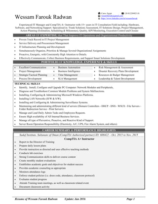Resume of Wessam Farouk Radwan Update: Jan 2016 Page 1
Wessam Farouk Radwan
Experienced IT Manager and CompTIA A+ Instructor with 15+ years in IT Consultation Field including; Hardware,
Software, and Networking Support. Specialized in: Trunk Solutions Assessment, IT Solutions Design, Project Management,
Action Planning (Estimation, Scheduling & Milestones), Quality, KPI Monitoring, Execution Control and Closure
AREAS OF EXPERTISE; that That Improve IT Operations and Organizational Productivity
 Proven Track Record in IT Project Management
 Service Delivery and Procurement Management
 IT Infrastructure Planning and Development
 Simultaneously Organize, Prioritize & Manage Several Organizational Assignments
 Proactive, Energetic, with Consistently High Attention to Details.
 Effectively Communicate, Collect Business Requirements, and Support Smart Solutions Development.
PORTFOLIO OF KNOWLEDGE, EXPERIENCE & SKILLS
 Excellent Communication  Business Automation  Risk Management & Assessment
 Project Management  Business Intelligence  Disaster Recovery Plans Development
 Strategic/Tactical Planning  Time Management  Resources & Budget Management
 Process Development  SLA Management  Leadership & Talent Development
TECHNICAL SKILLS
 Identify, Install, Configure and Upgrade PC Computer /Network Modules and Peripherals,
 Diagnose and Troubleshoot Common Module Problems and System Malfunctions.
 Installing, Configuring & Administering Microsoft Windows Platforms.
 Installing LAN Networks (H/W & S/W).
 Installing and Configuring & Administering Surveillance Systems.
 Maintaining and administrating different kind of servers (Domain Controllers - DHCP - DNS - WSUS - File Servers -
Folder Redirection Service - Print Servers).
 Manage and Lead Daily Admin Tasks and Employees Requests.
 Ensure High availability of All Internal Business Services.
 Manage all type of Preventive, Proactive, and Reactive Kind of Support.
 Server Room Operation Responsibility (Electricity, A/C, UPS, Fire Alarm System, and others).
CAREER SUMMARY & PERFORMANCE HIGHLIGHTS
Sadaf Institute, Sultanate of Oman (CompTIA Authorized partner) ID: 608422 – Oct, 2015 to Nov, 2015
CompTIA A+ Instructor
 Report to the Director of Training
 Prepare daily lesson plans
 Provide instruction as directed and uses effective teaching methods
 Conducts lab exercises
 Strong Communication skills to deliver course content
 Create monthly student evaluations
 Establishes academic goals and objectives for student success
 Provides academic counseling as appropriate
 Monitors attendance logs
 Enforce student policies (i.e. dress code, attendance, classroom protocol)
 Evaluates student progress
 Attends Training team meetings, as well as classroom related event
 Document classroom activity
Cairo, Egypt +20 01228902110
wesamfarouk@gmail.com
https://www.linkedin.com/in/wessamfarouk
 