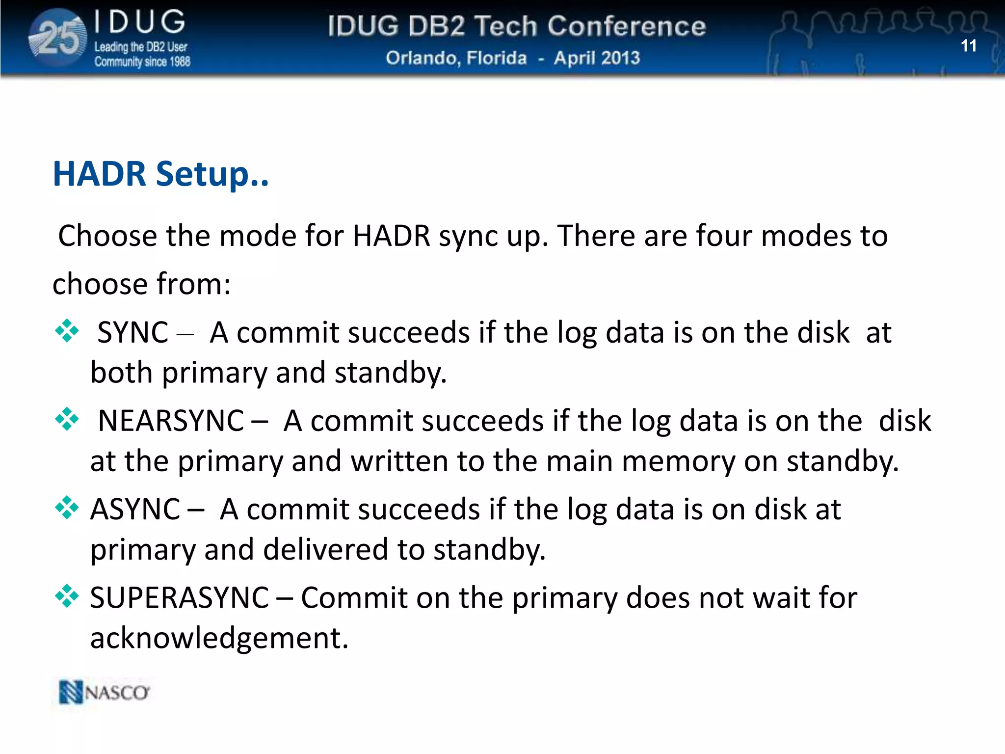 Click to edit Master title style
HADR Setup..
11
Choose the mode for HADR sync up. There are four modes to
choose from:
 SYNC – A commit succeeds if the log data is on the disk at
both primary and standby.
 NEARSYNC – A commit succeeds if the log data is on the disk
at the primary and written to the main memory on standby.
 ASYNC – A commit succeeds if the log data is on disk at
primary and delivered to standby.
 SUPERASYNC – Commit on the primary does not wait for
acknowledgement.
 