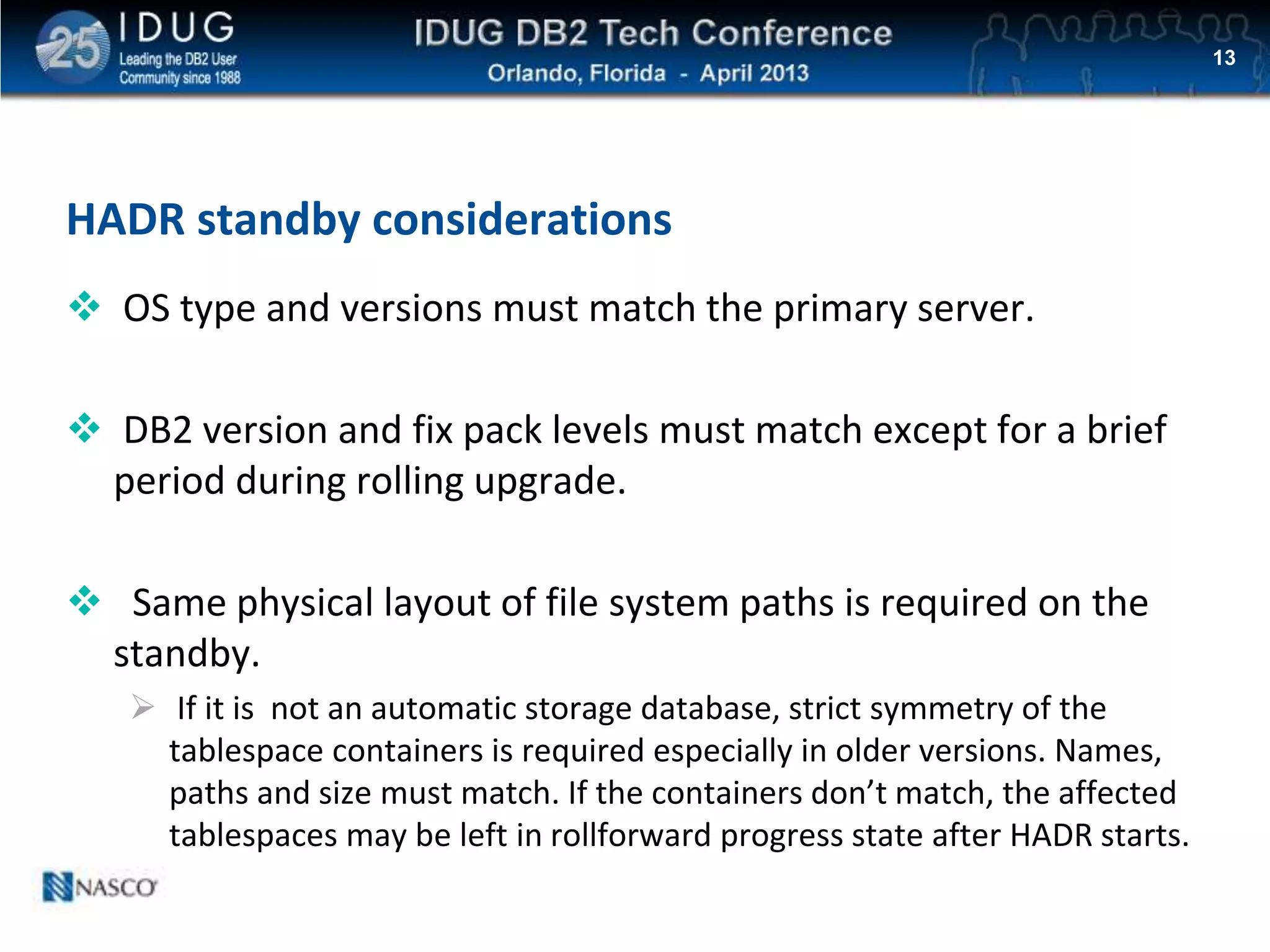 Click to edit Master title style
HADR standby considerations
 OS type and versions must match the primary server.
 DB2 version and fix pack levels must match except for a brief
period during rolling upgrade.
 Same physical layout of file system paths is required on the
standby.
 If it is not an automatic storage database, strict symmetry of the
tablespace containers is required especially in older versions. Names,
paths and size must match. If the containers don’t match, the affected
tablespaces may be left in rollforward progress state after HADR starts.
13
 