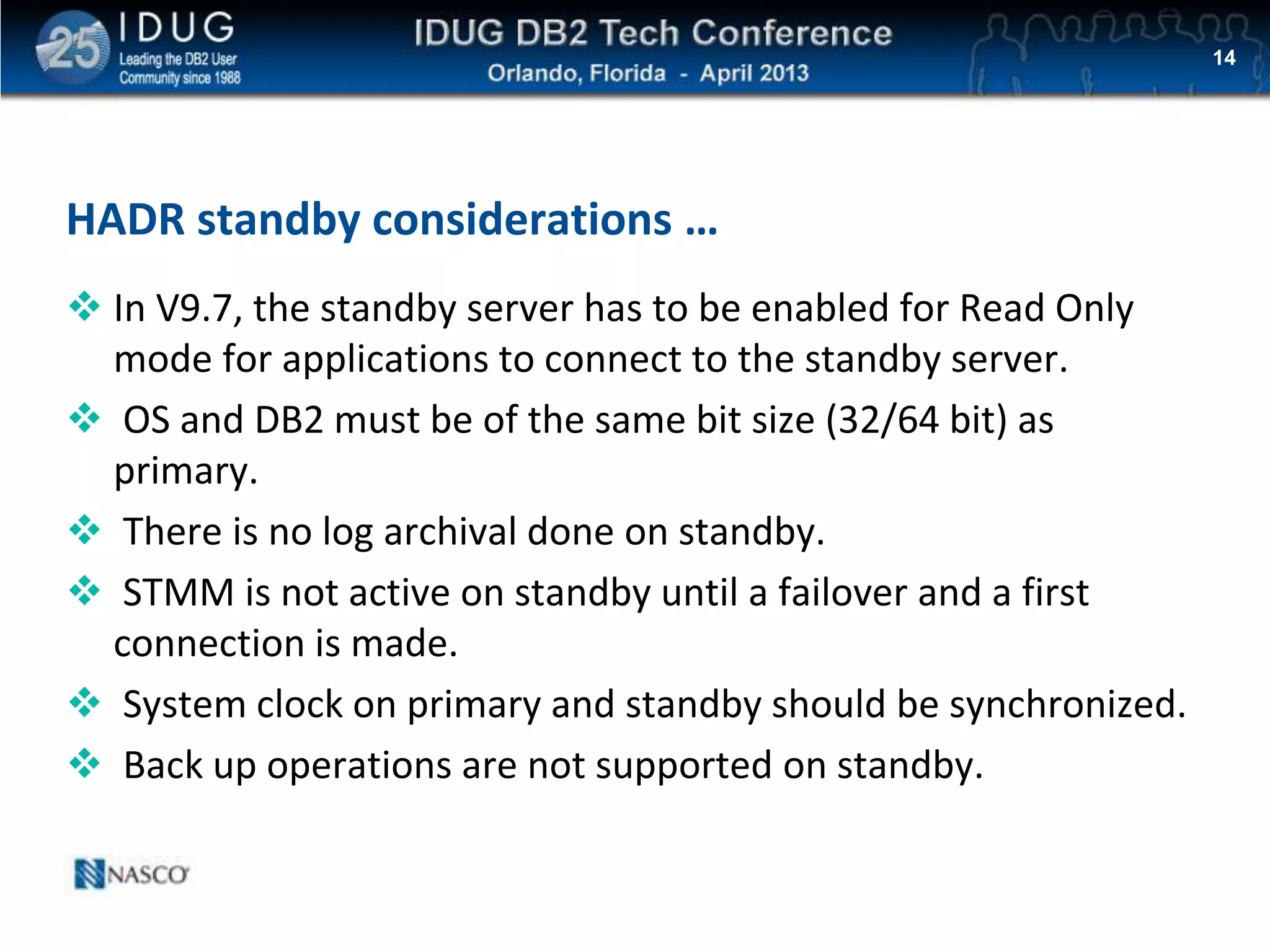 Click to edit Master title style
HADR standby considerations …
 In V9.7, the standby server has to be enabled for Read Only
mode for applications to connect to the standby server.
 OS and DB2 must be of the same bit size (32/64 bit) as
primary.
 There is no log archival done on standby.
 STMM is not active on standby until a failover and a first
connection is made.
 System clock on primary and standby should be synchronized.
 Back up operations are not supported on standby.
14
 