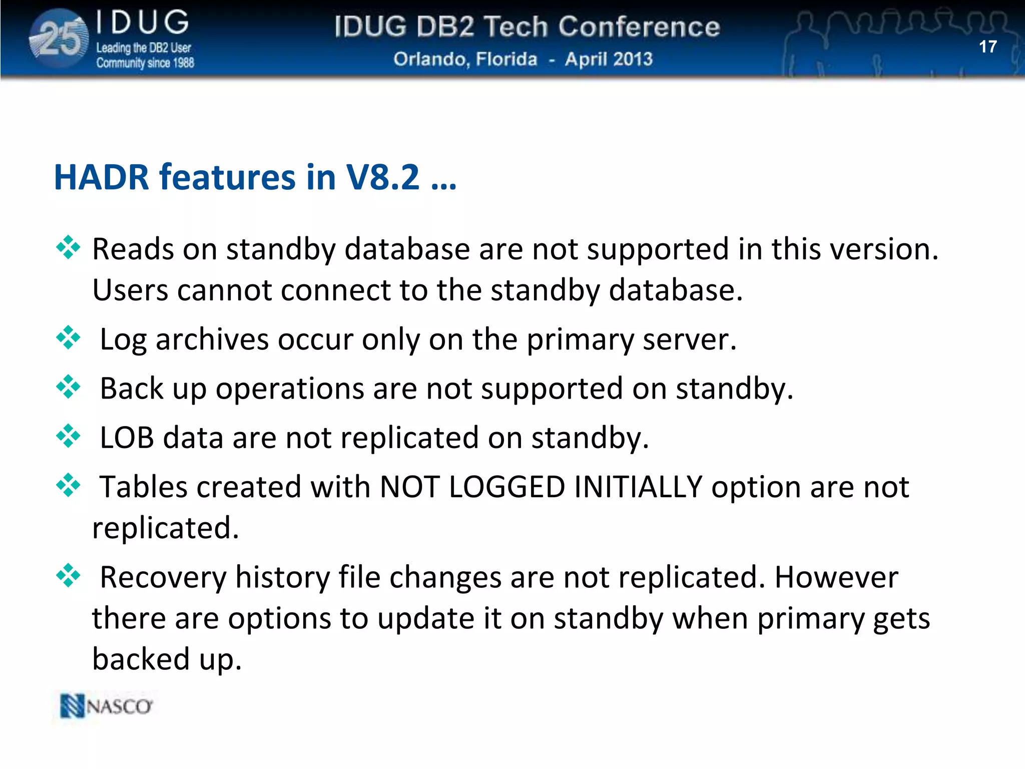 Click to edit Master title style
HADR features in V8.2 …
 Reads on standby database are not supported in this version.
Users cannot connect to the standby database.
 Log archives occur only on the primary server.
 Back up operations are not supported on standby.
 LOB data are not replicated on standby.
 Tables created with NOT LOGGED INITIALLY option are not
replicated.
 Recovery history file changes are not replicated. However
there are options to update it on standby when primary gets
backed up.
17
 