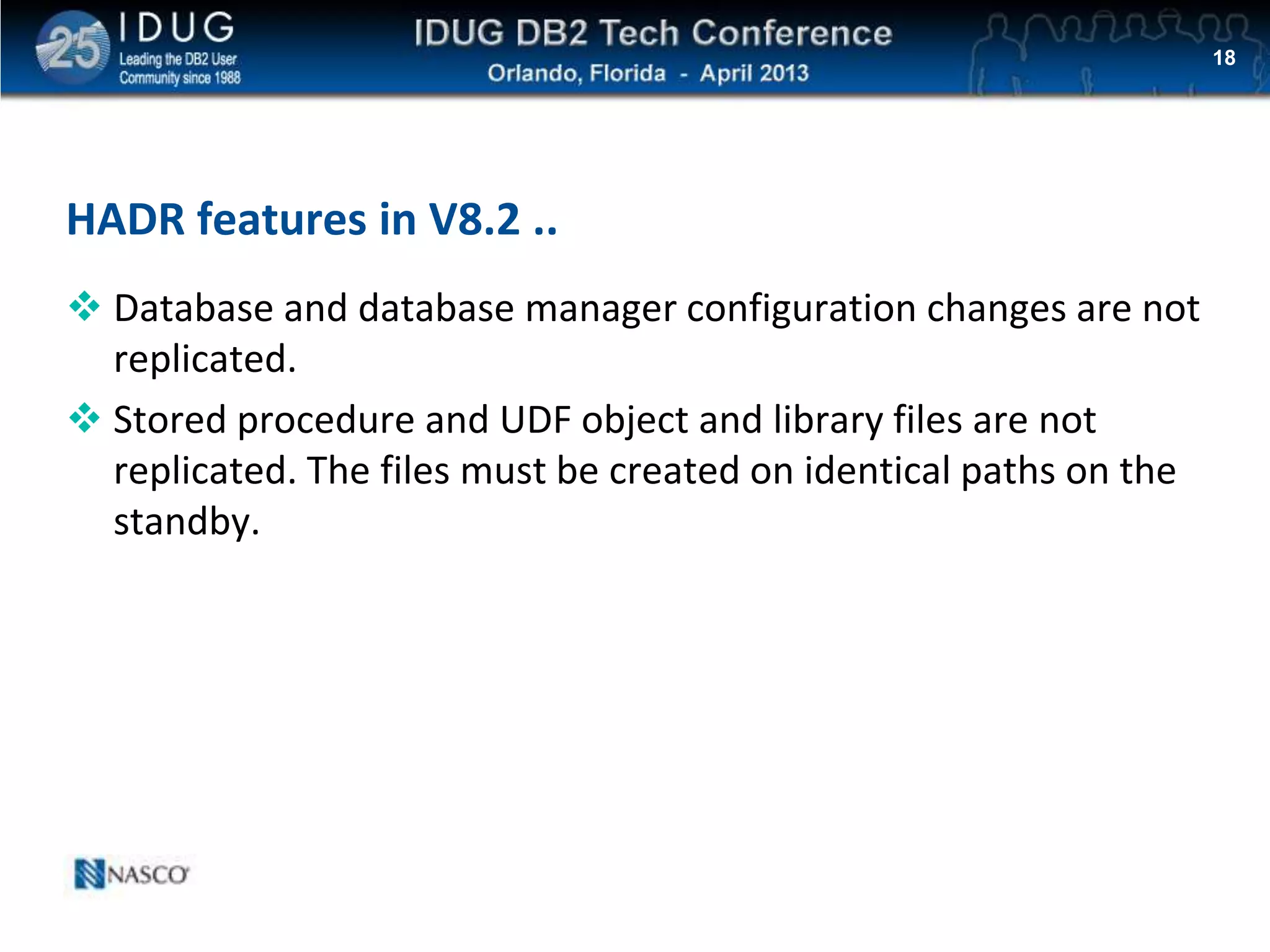 Click to edit Master title style
HADR features in V8.2 ..
 Database and database manager configuration changes are not
replicated.
 Stored procedure and UDF object and library files are not
replicated. The files must be created on identical paths on the
standby.
18
 