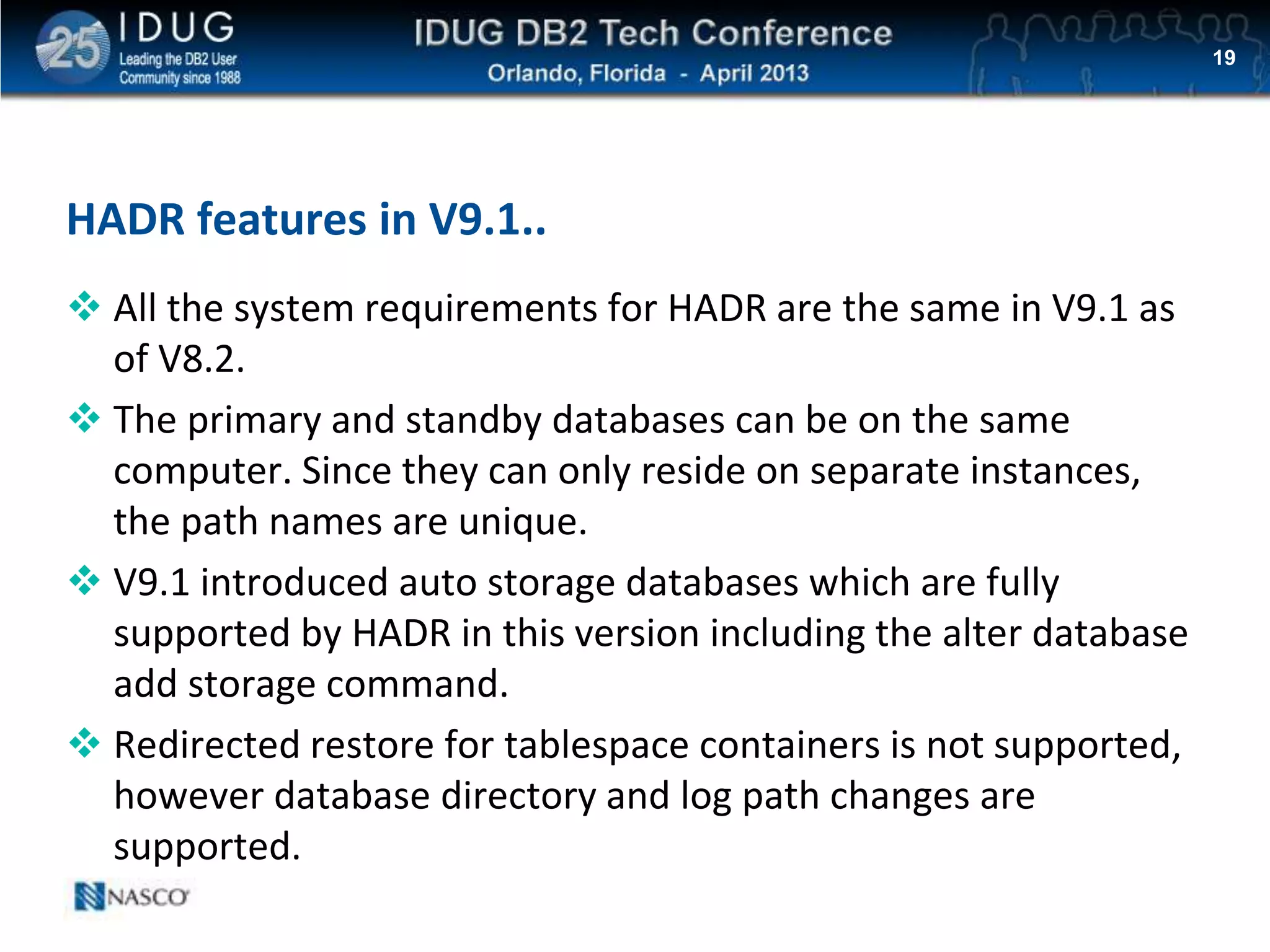 Click to edit Master title style
HADR features in V9.1..
 All the system requirements for HADR are the same in V9.1 as
of V8.2.
 The primary and standby databases can be on the same
computer. Since they can only reside on separate instances,
the path names are unique.
 V9.1 introduced auto storage databases which are fully
supported by HADR in this version including the alter database
add storage command.
 Redirected restore for tablespace containers is not supported,
however database directory and log path changes are
supported.
19
 