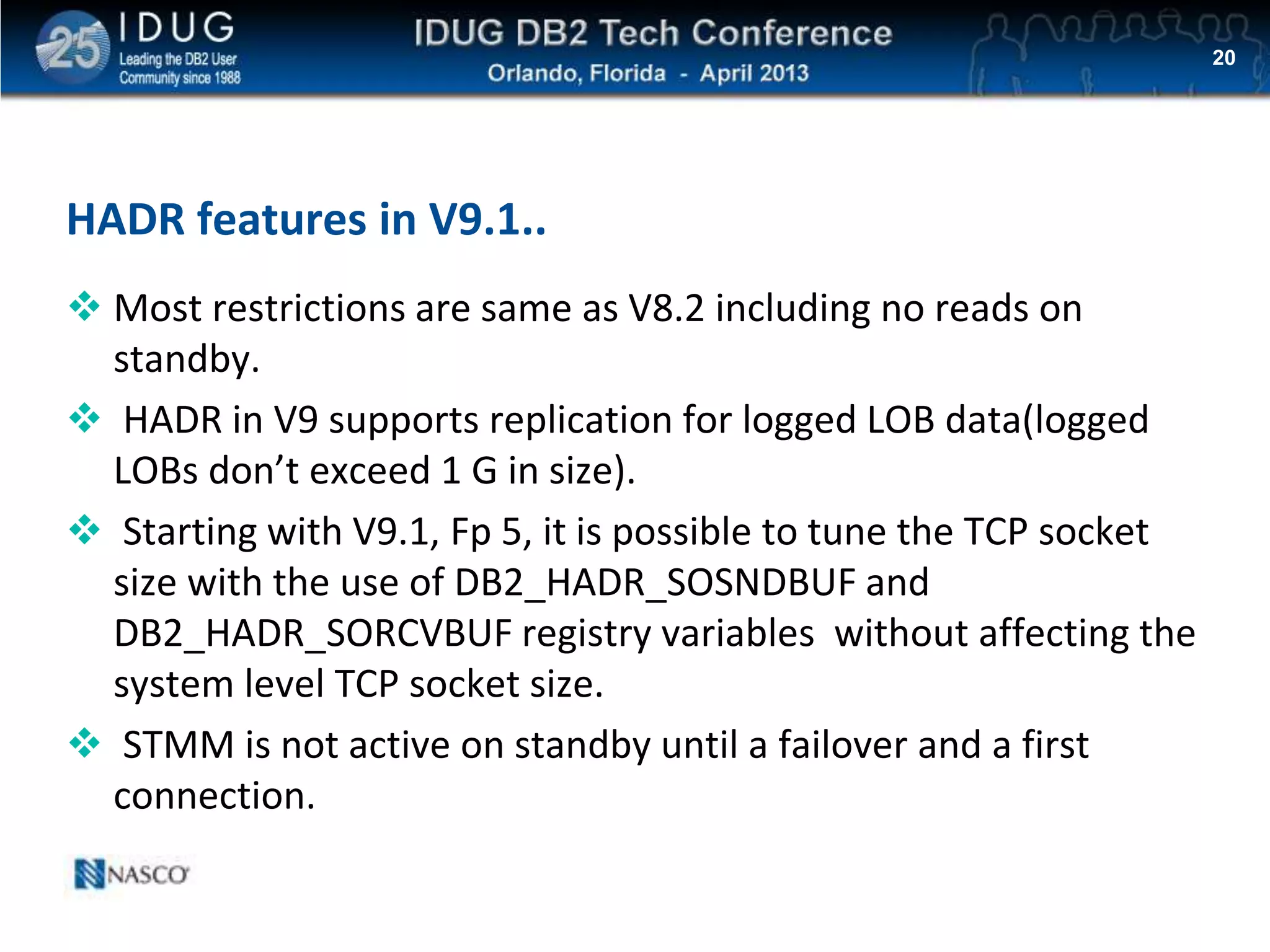 Click to edit Master title style
HADR features in V9.1..
 Most restrictions are same as V8.2 including no reads on
standby.
 HADR in V9 supports replication for logged LOB data(logged
LOBs don’t exceed 1 G in size).
 Starting with V9.1, Fp 5, it is possible to tune the TCP socket
size with the use of DB2_HADR_SOSNDBUF and
DB2_HADR_SORCVBUF registry variables without affecting the
system level TCP socket size.
 STMM is not active on standby until a failover and a first
connection.
20
 