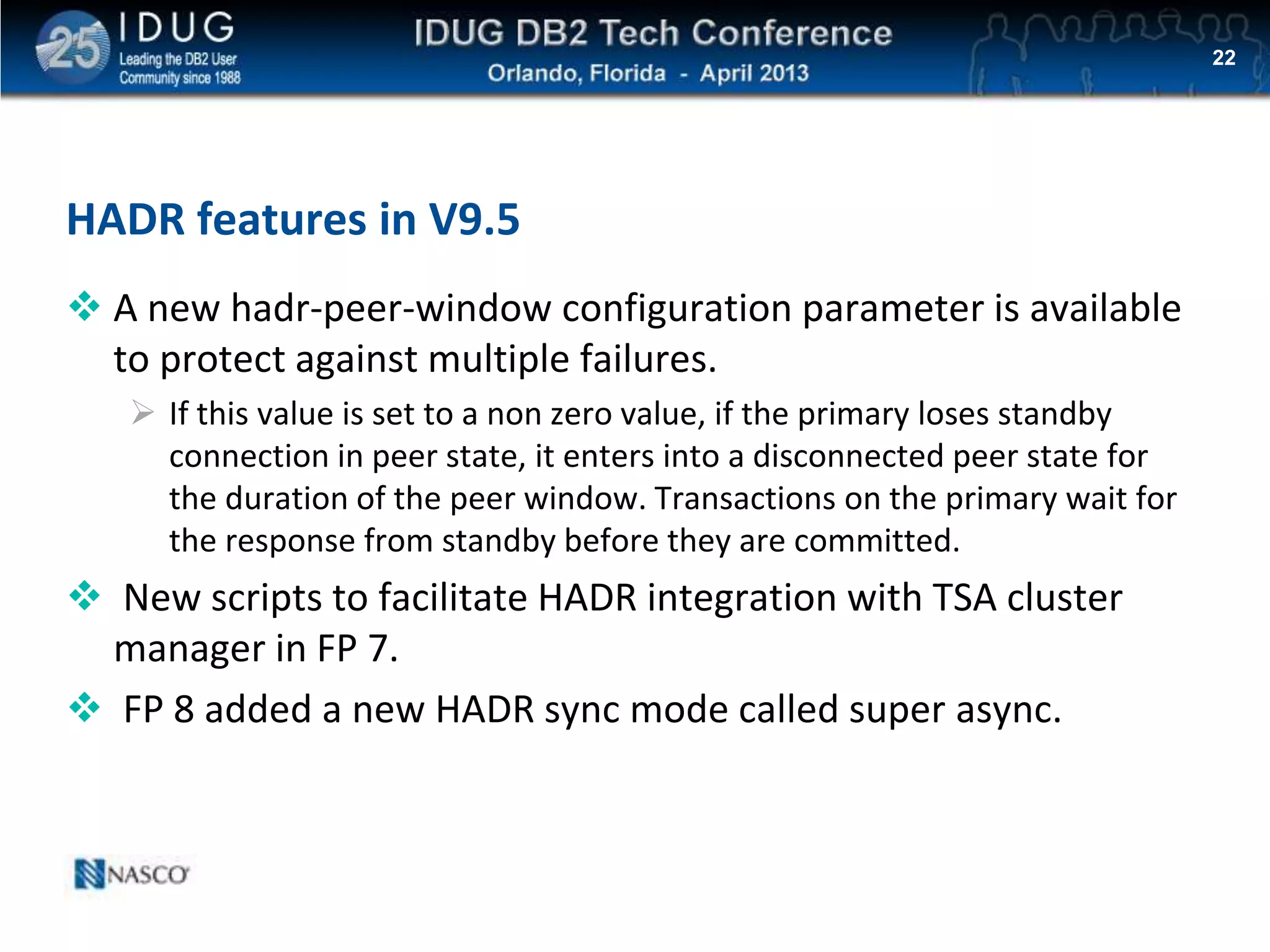 Click to edit Master title style
HADR features in V9.5
 A new hadr-peer-window configuration parameter is available
to protect against multiple failures.
 If this value is set to a non zero value, if the primary loses standby
connection in peer state, it enters into a disconnected peer state for
the duration of the peer window. Transactions on the primary wait for
the response from standby before they are committed.
 New scripts to facilitate HADR integration with TSA cluster
manager in FP 7.
 FP 8 added a new HADR sync mode called super async.
22
 