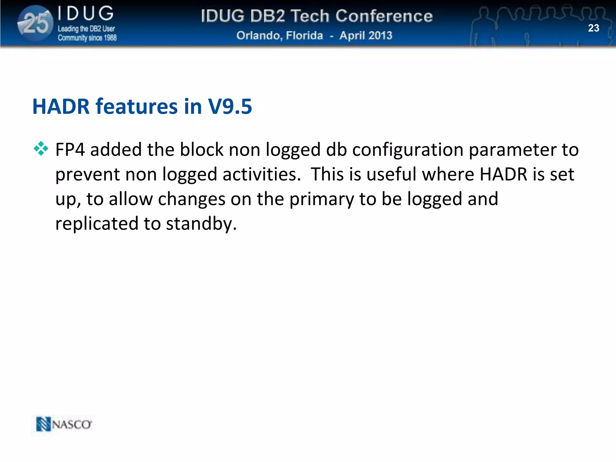 Click to edit Master title style
HADR features in V9.5
 FP4 added the block non logged db configuration parameter to
prevent non logged activities. This is useful where HADR is set
up, to allow changes on the primary to be logged and
replicated to standby.
23
 