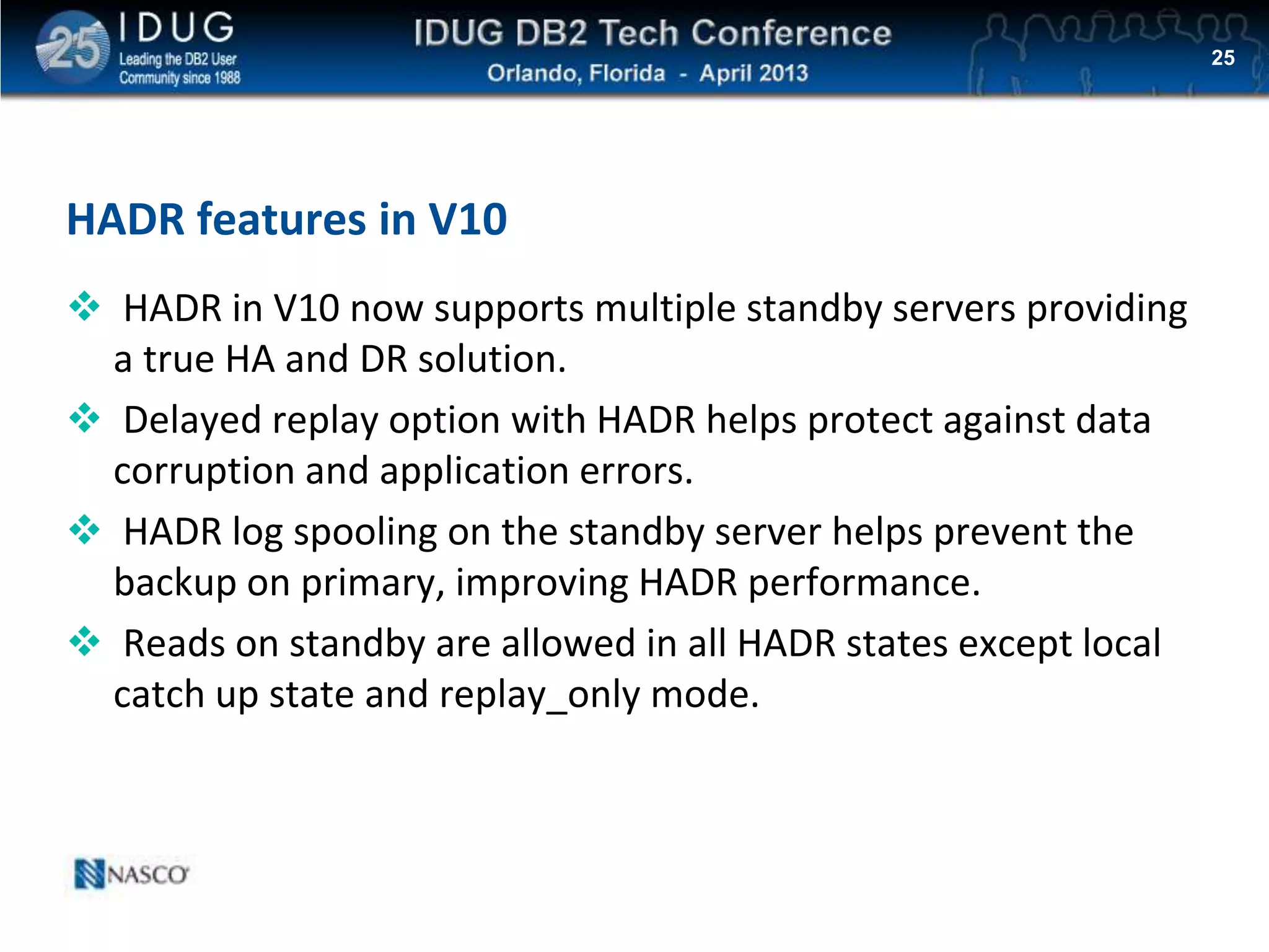 Click to edit Master title style
HADR features in V10
 HADR in V10 now supports multiple standby servers providing
a true HA and DR solution.
 Delayed replay option with HADR helps protect against data
corruption and application errors.
 HADR log spooling on the standby server helps prevent the
backup on primary, improving HADR performance.
 Reads on standby are allowed in all HADR states except local
catch up state and replay_only mode.
25
 