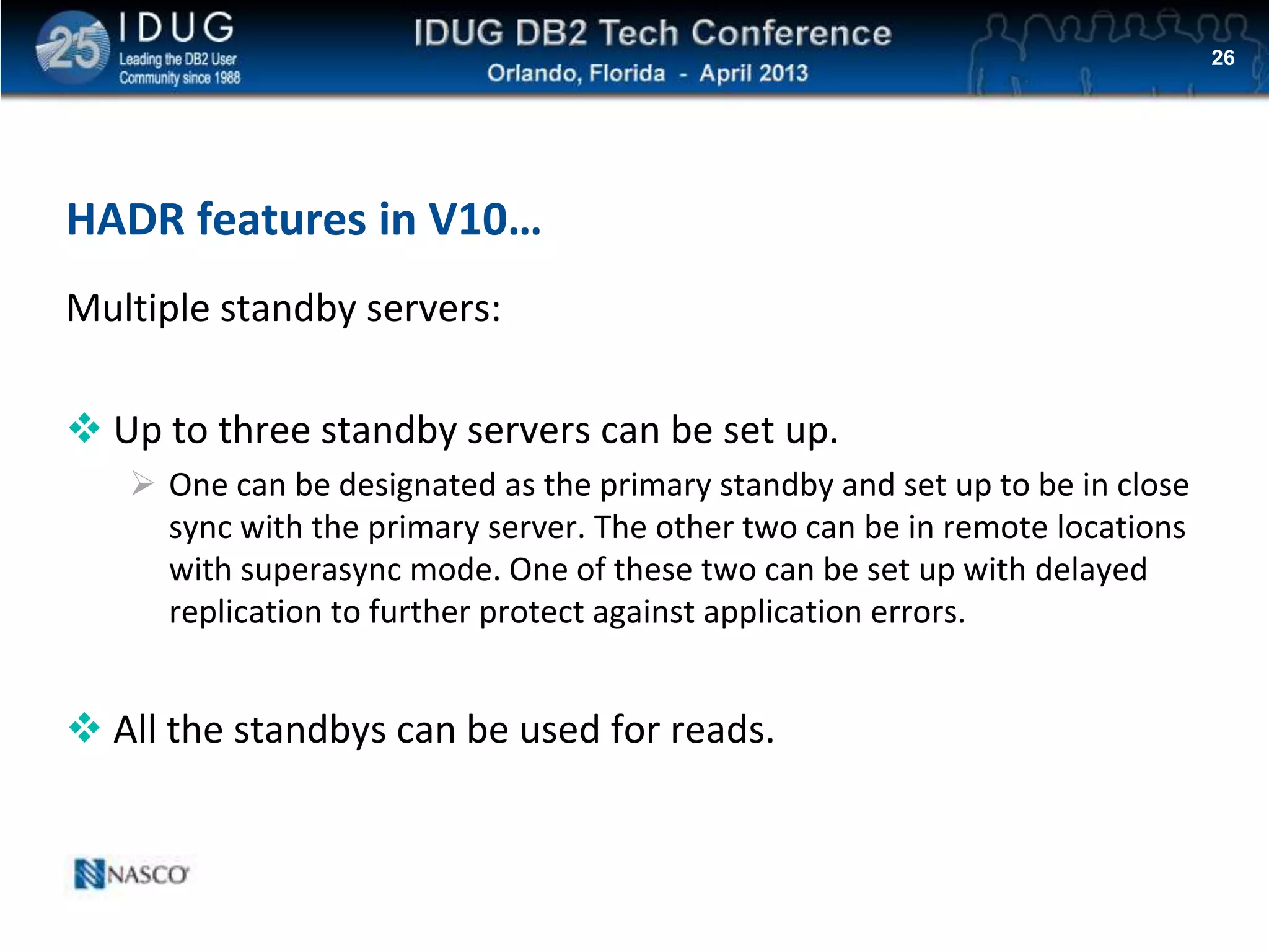 Click to edit Master title style
HADR features in V10…
Multiple standby servers:
 Up to three standby servers can be set up.
 One can be designated as the primary standby and set up to be in close
sync with the primary server. The other two can be in remote locations
with superasync mode. One of these two can be set up with delayed
replication to further protect against application errors.
 All the standbys can be used for reads.
26
 
