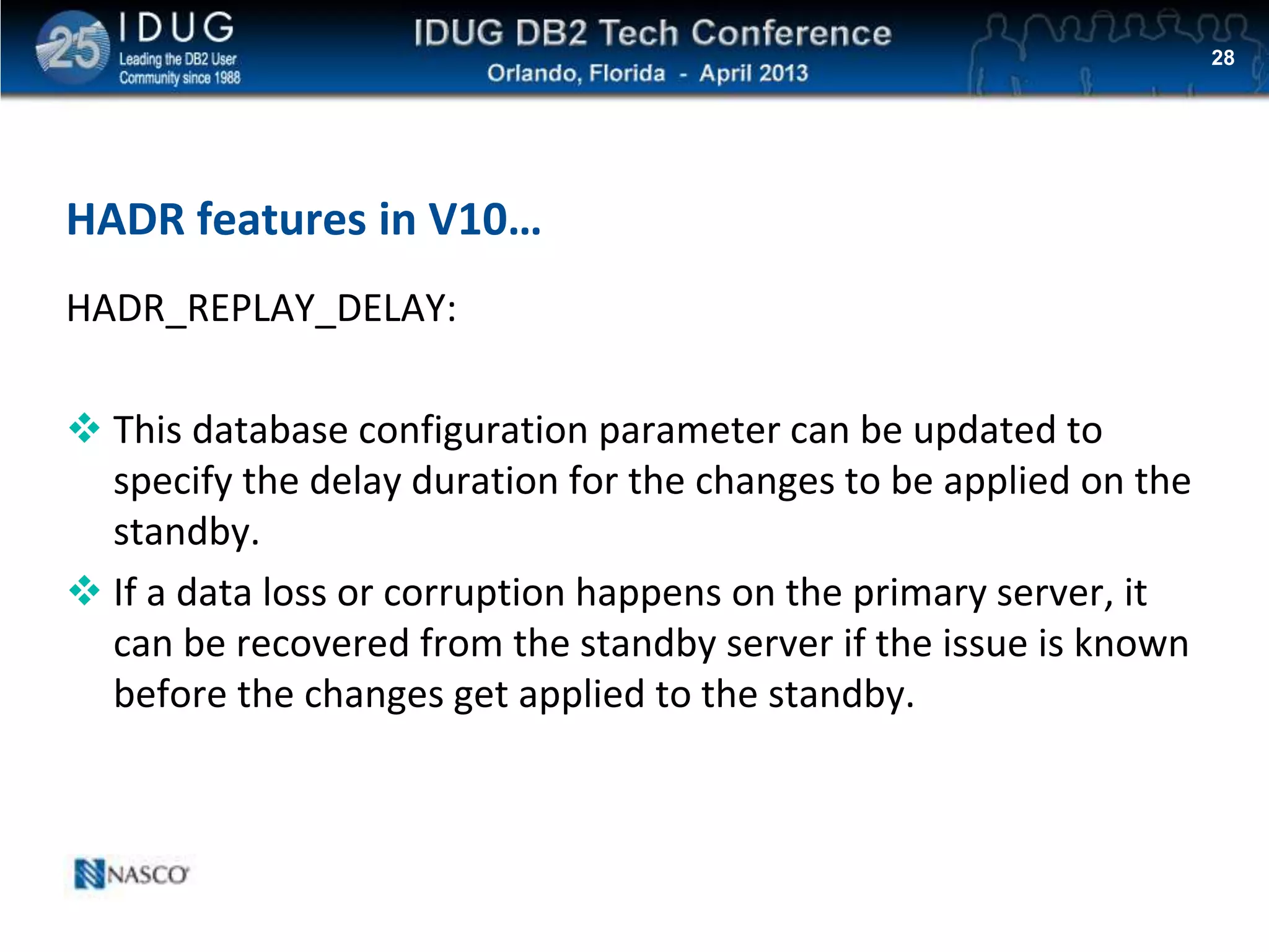Click to edit Master title style
HADR features in V10…
HADR_REPLAY_DELAY:
 This database configuration parameter can be updated to
specify the delay duration for the changes to be applied on the
standby.
 If a data loss or corruption happens on the primary server, it
can be recovered from the standby server if the issue is known
before the changes get applied to the standby.
28
 