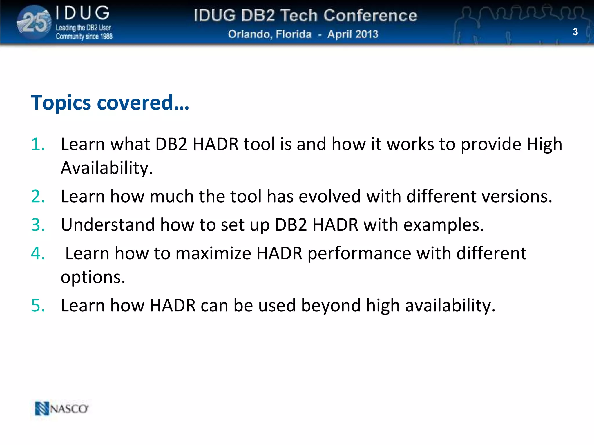 Click to edit Master title style
Topics covered…
1. Learn what DB2 HADR tool is and how it works to provide High
Availability.
2. Learn how much the tool has evolved with different versions.
3. Understand how to set up DB2 HADR with examples.
4. Learn how to maximize HADR performance with different
options.
5. Learn how HADR can be used beyond high availability.
3
 
