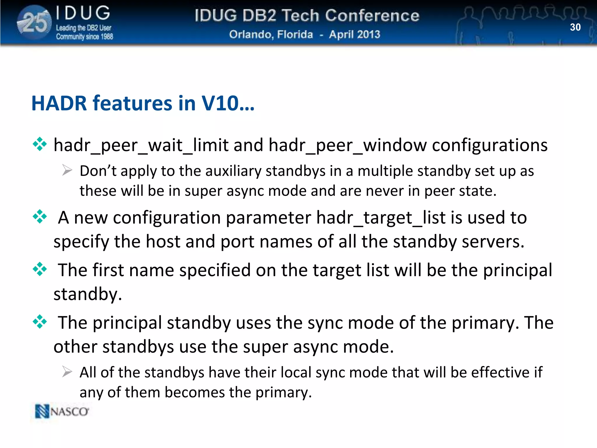 Click to edit Master title style
HADR features in V10…
 hadr_peer_wait_limit and hadr_peer_window configurations
 Don’t apply to the auxiliary standbys in a multiple standby set up as
these will be in super async mode and are never in peer state.
 A new configuration parameter hadr_target_list is used to
specify the host and port names of all the standby servers.
 The first name specified on the target list will be the principal
standby.
 The principal standby uses the sync mode of the primary. The
other standbys use the super async mode.
 All of the standbys have their local sync mode that will be effective if
any of them becomes the primary.
30
 