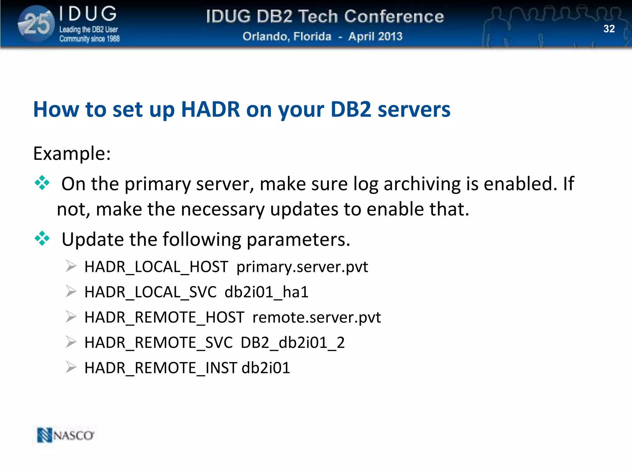 Click to edit Master title style
How to set up HADR on your DB2 servers
Example:
 On the primary server, make sure log archiving is enabled. If
not, make the necessary updates to enable that.
 Update the following parameters.
 HADR_LOCAL_HOST primary.server.pvt
 HADR_LOCAL_SVC db2i01_ha1
 HADR_REMOTE_HOST remote.server.pvt
 HADR_REMOTE_SVC DB2_db2i01_2
 HADR_REMOTE_INST db2i01
32
 