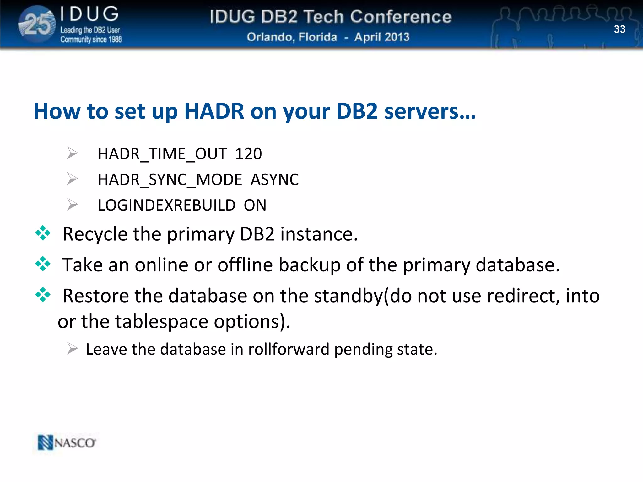 Click to edit Master title style
How to set up HADR on your DB2 servers…
 HADR_TIME_OUT 120
 HADR_SYNC_MODE ASYNC
 LOGINDEXREBUILD ON
 Recycle the primary DB2 instance.
 Take an online or offline backup of the primary database.
 Restore the database on the standby(do not use redirect, into
or the tablespace options).
 Leave the database in rollforward pending state.
33
 
